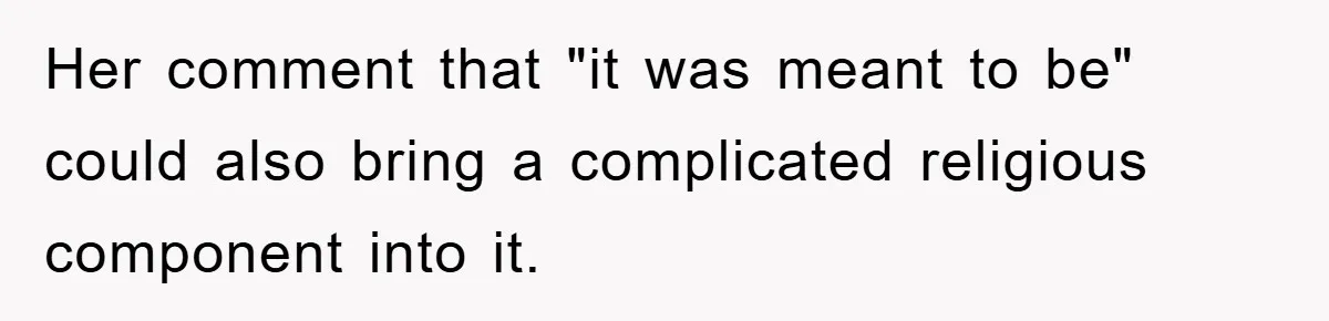 Her comment that "it was meant to be" could also bring a complicated religious component into it.
