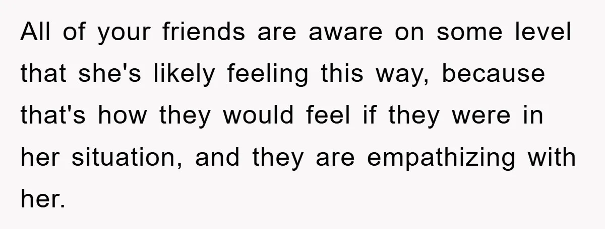 All of your friends are aware on some level that she's likely feeling this way, because that's how they would feel if they were in her situation, and they are...