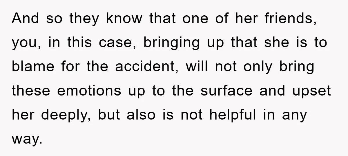 And so they know that one of her friends, you, in this case, bringing up that she is to blame for the accident, will not only bring these emotions up...