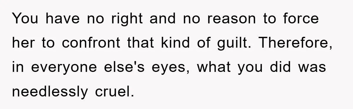 You have no right and no reason to force her to confront that kind of guilt. Therefore, in everyone else's eyes, what you did was needlessly cruel.