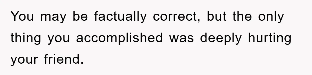 You may be factually correct, but the only thing you accomplished was deeply hurting your friend.