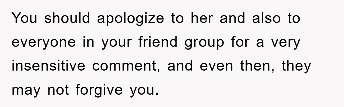 You should apologize to her and also to everyone in your friend group for a very insensitive comment, and even then, they may not forgive you.