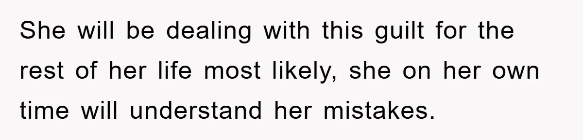 She will be dealing with this guilt for the rest of her life most likely, she on her own time will understand her mistakes.