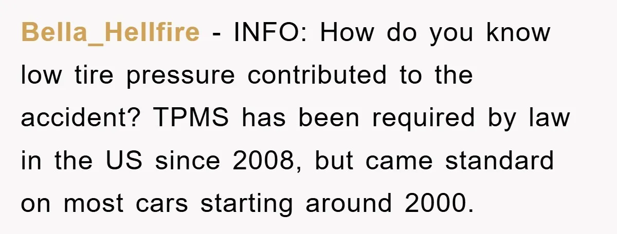 Bella_Hellfire − INFO: How do you know low tire pressure contributed to the accident? TPMS has been required by law in the US since 2008, but came standard on most...