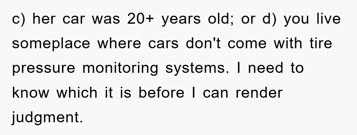 c) her car was 20+ years old; or d) you live someplace where cars don't come with tire pressure monitoring systems. I need to know which it is before I...