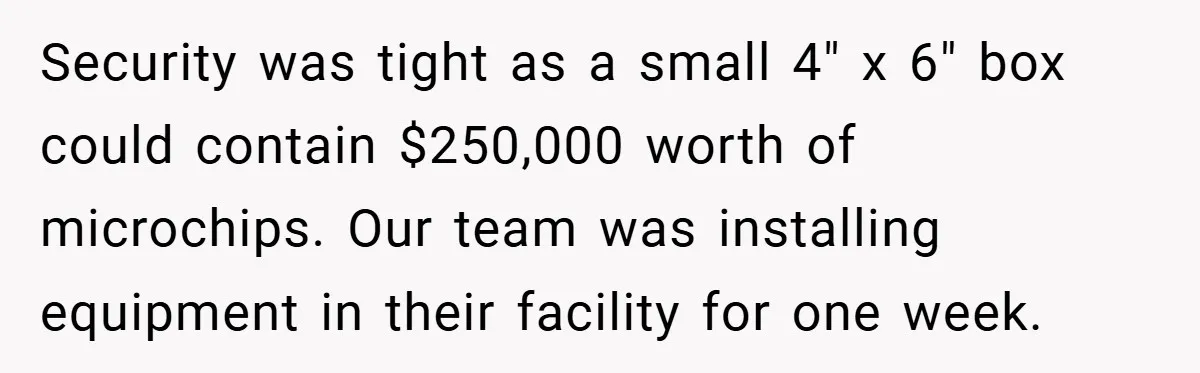Security was tight as a small 4" x 6" box could contain $250,000 worth of microchips. Our team was installing equipment in their facility for one week.