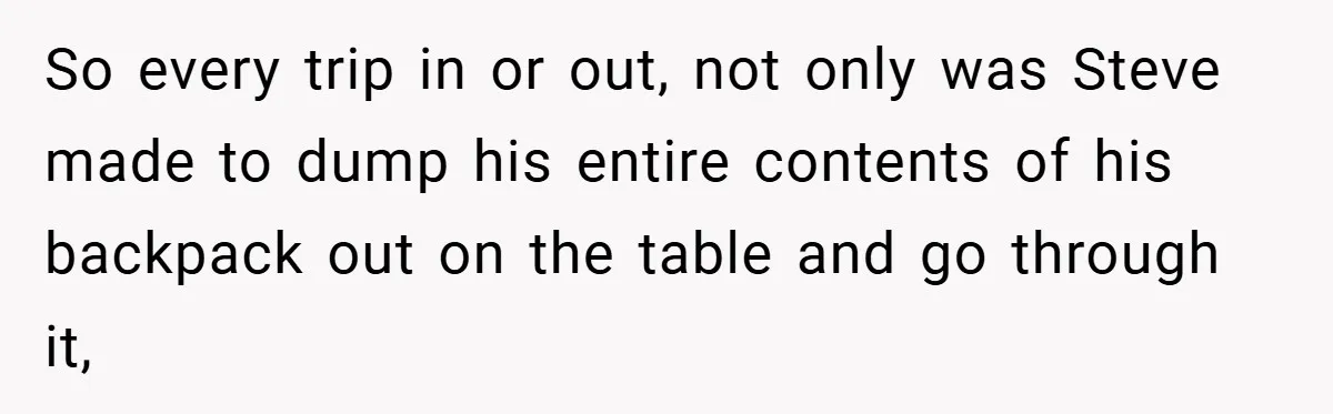 So every trip in or out, not only was Steve made to dump his entire contents of his backpack out on the table and go through it,