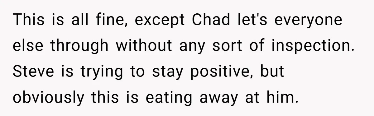 This is all fine, except Chad let's everyone else through without any sort of inspection. Steve is trying to stay positive, but obviously this is eating away at him.