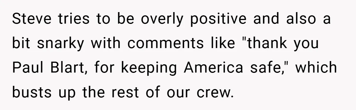 Steve tries to be overly positive and also a bit snarky with comments like "thank you Paul Blart, for keeping America safe," which busts up the rest of our crew.