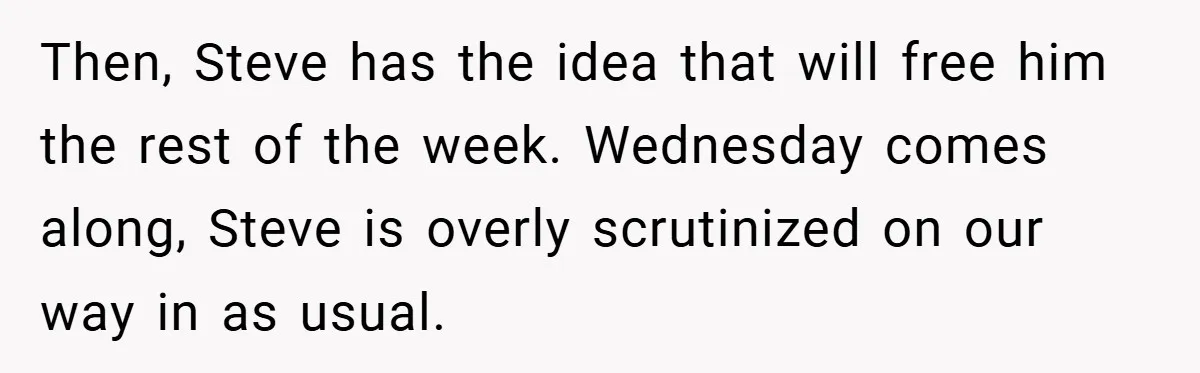 Then, Steve has the idea that will free him the rest of the week. Wednesday comes along, Steve is overly scrutinized on our way in as usual.