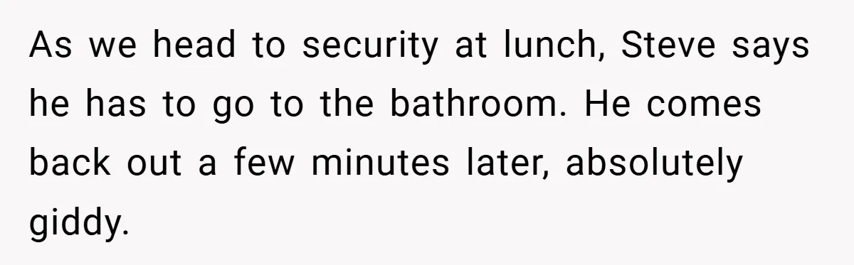 As we head to security at lunch, Steve says he has to go to the bathroom. He comes back out a few minutes later, absolutely giddy.
