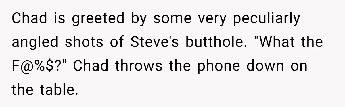 Chad is greeted by some very peculiarly angled shots of Steve's butthole. "What the F@%$?" Chad throws the phone down on the table.