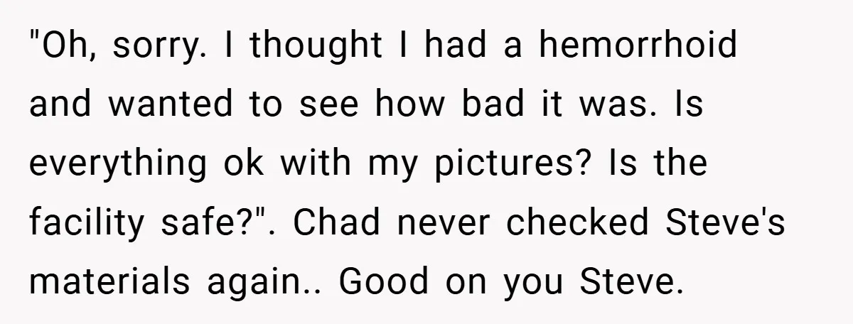 "Oh, sorry. I thought I had a hemorrhoid and wanted to see how bad it was. Is everything ok with my pictures? Is the facility safe?". Chad never checked Steve's...