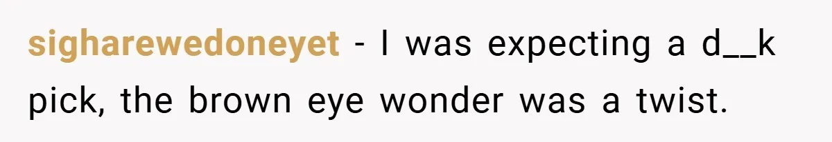 sigharewedoneyet − I was expecting a d__k pick, the brown eye wonder was a twist.