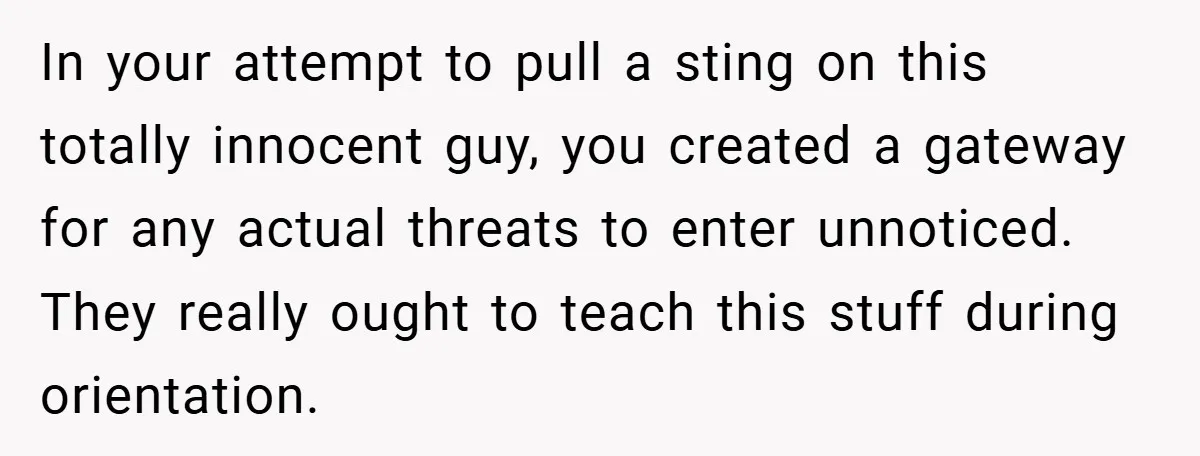 In your attempt to pull a sting on this totally innocent guy, you created a gateway for any actual threats to enter unnoticed. They really ought to teach this stuff...