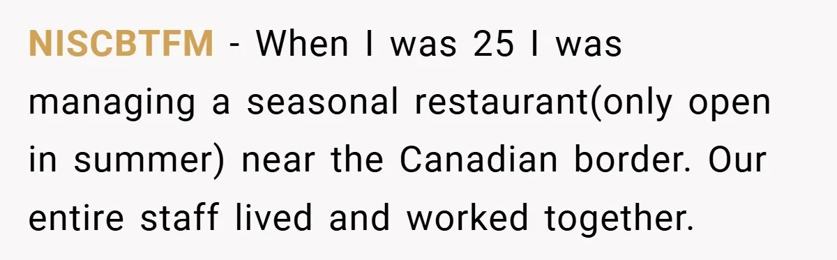 NISCBTFM − When I was 25 I was managing a seasonal restaurant(only open in summer) near the Canadian border. Our entire staff lived and worked together.