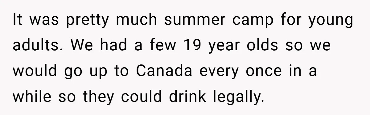 It was pretty much summer camp for young adults. We had a few 19 year olds so we would go up to Canada every once in a while so they...