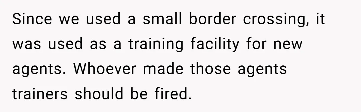 Since we used a small border crossing, it was used as a training facility for new agents. Whoever made those agents trainers should be fired.