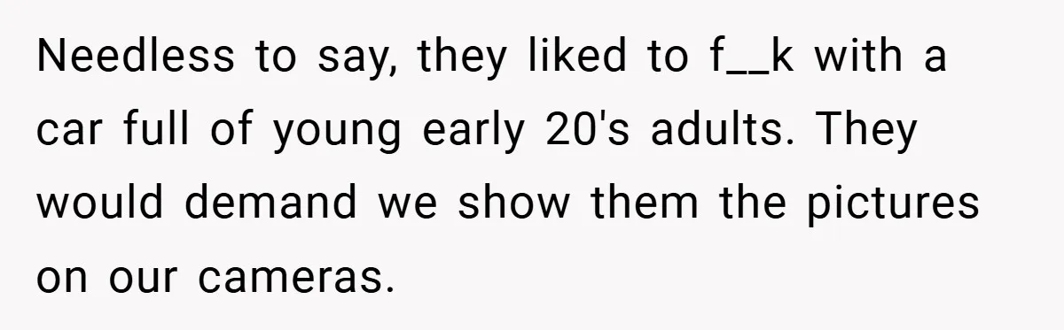 Needless to say, they liked to f__k with a car full of young early 20's adults. They would demand we show them the pictures on our cameras.