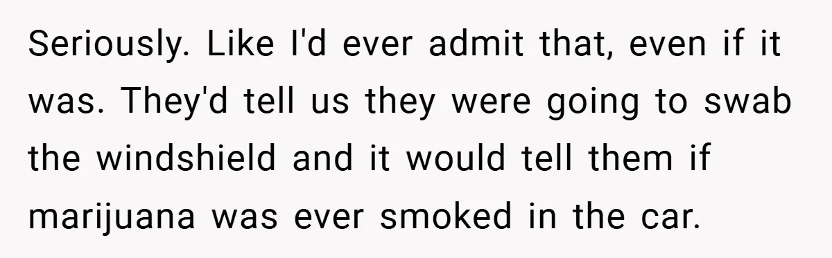 Seriously. Like I'd ever admit that, even if it was. They'd tell us they were going to swab the windshield and it would tell them if marijuana was ever smoked...