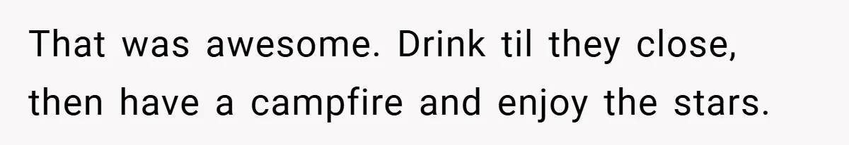 That was awesome. Drink til they close, then have a campfire and enjoy the stars.