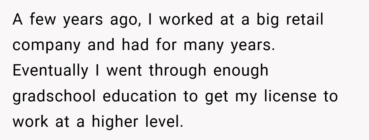 A few years ago, I worked at a big retail company and had for many years. Eventually I went through enough gradschool education to get my license to work at...