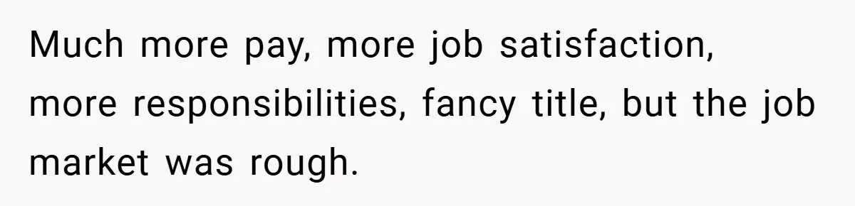 Much more pay, more job satisfaction, more responsibilities, fancy title, but the job market was rough.