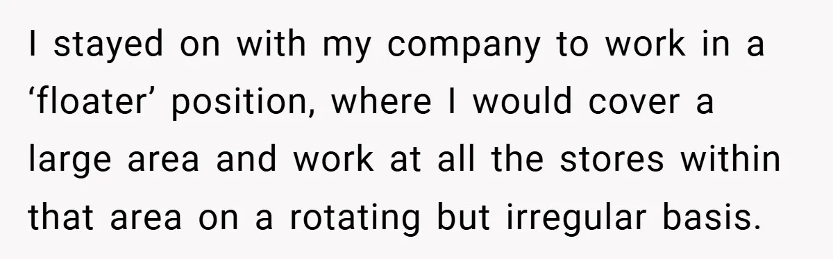 I stayed on with my company to work in a ‘floater’ position, where I would cover a large area and work at all the stores within that area on a...