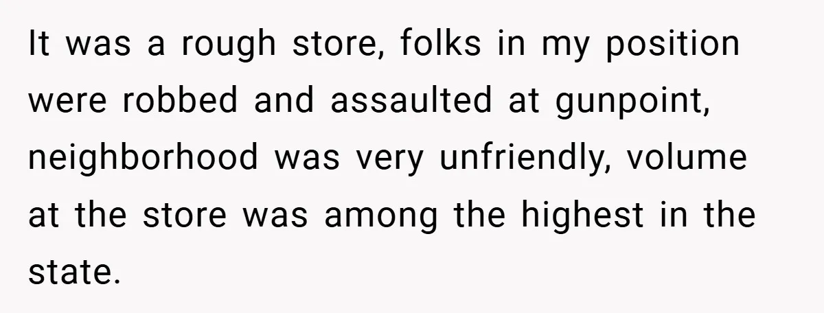 It was a rough store, folks in my position were robbed and assaulted at gunpoint, neighborhood was very unfriendly, volume at the store was among the highest in the state.