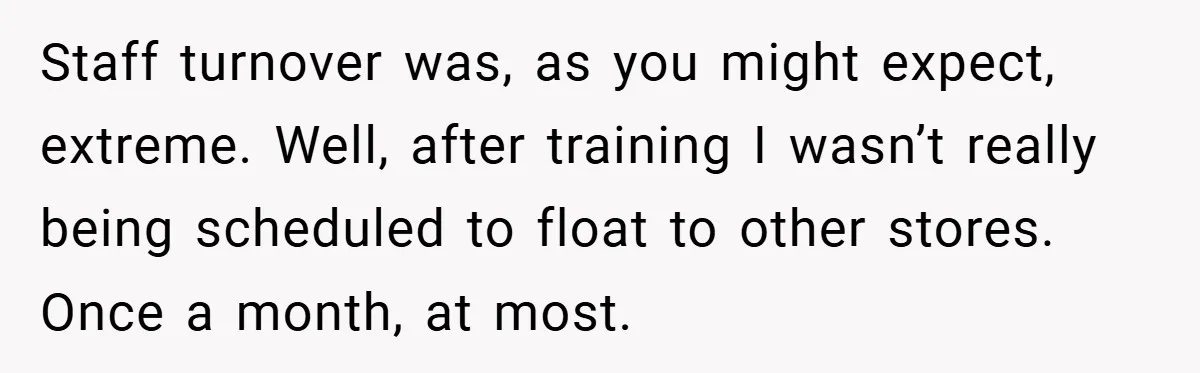 Staff turnover was, as you might expect, extreme. Well, after training I wasn’t really being scheduled to float to other stores. Once a month, at most.