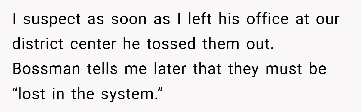 I suspect as soon as I left his office at our district center he tossed them out. Bossman tells me later that they must be “lost in the system.”