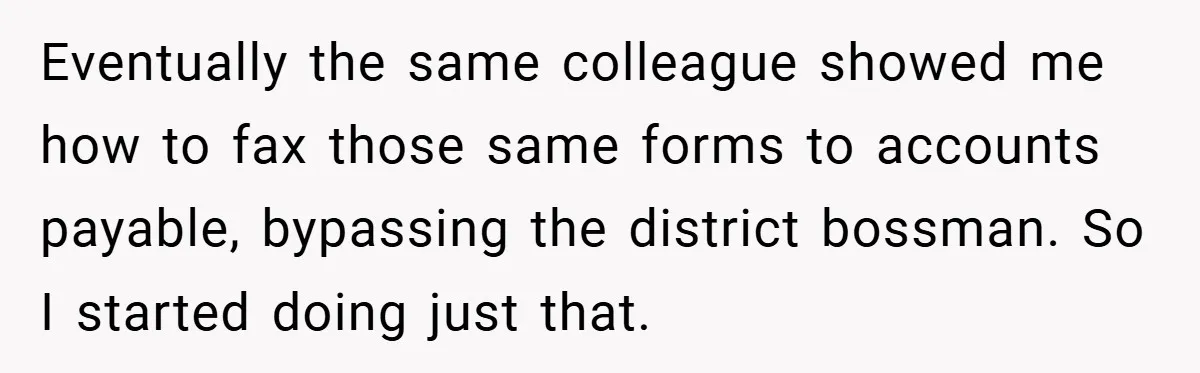 Eventually the same colleague showed me how to fax those same forms to accounts payable, bypassing the district bossman. So I started doing just that.