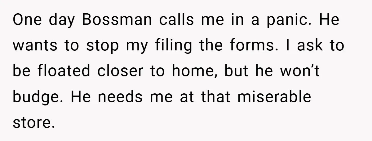 One day Bossman calls me in a panic. He wants to stop my filing the forms. I ask to be floated closer to home, but he won’t budge. He needs...