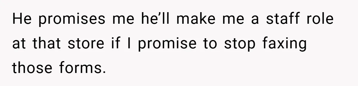 He promises me he’ll make me a staff role at that store if I promise to stop faxing those forms.