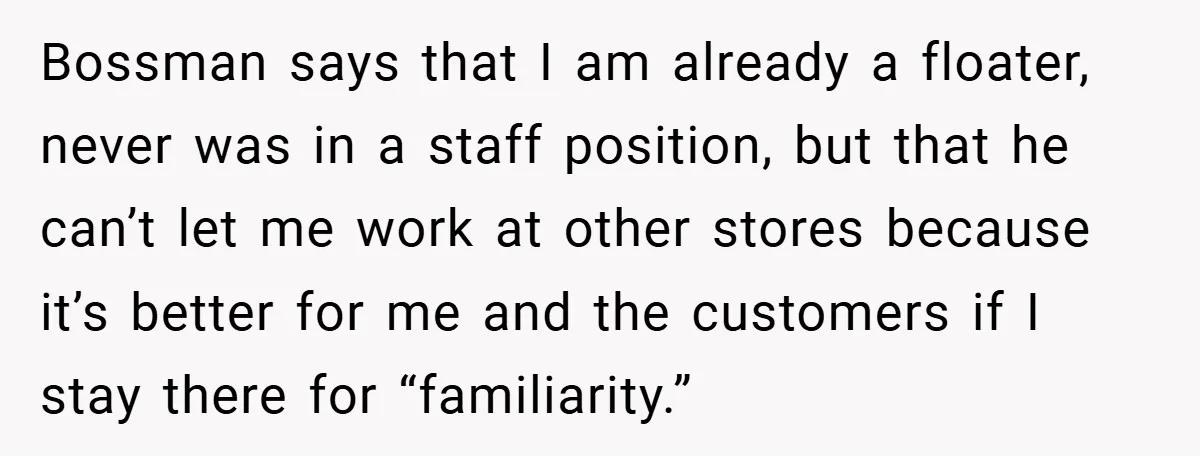 Bossman says that I am already a floater, never was in a staff position, but that he can’t let me work at other stores because it’s better for me and...