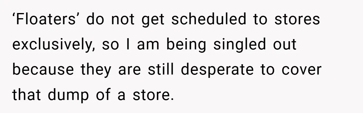 ‘Floaters’ do not get scheduled to stores exclusively, so I am being singled out because they are still desperate to cover that dump of a store.