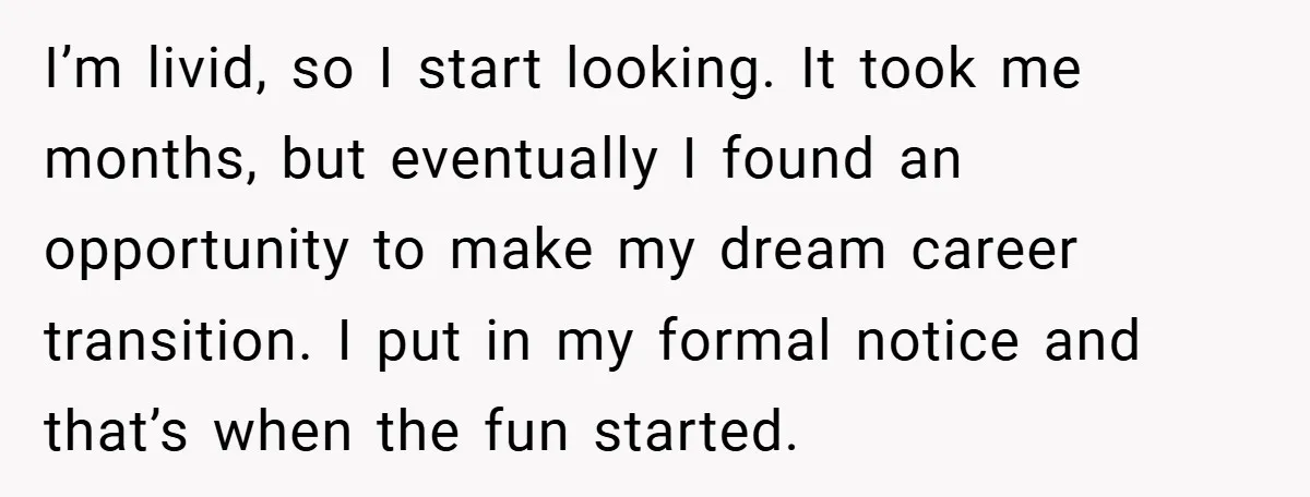 I’m livid, so I start looking. It took me months, but eventually I found an opportunity to make my dream career transition. I put in my formal notice and that’s...