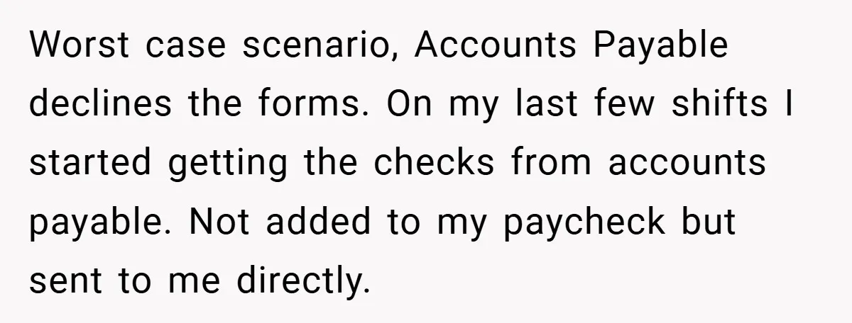 Worst case scenario, Accounts Payable declines the forms. On my last few shifts I started getting the checks from accounts payable. Not added to my paycheck but sent to me...