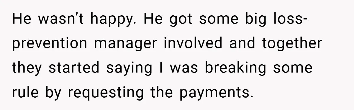 He wasn’t happy. He got some big loss-prevention manager involved and together they started saying I was breaking some rule by requesting the payments.