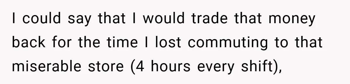 I could say that I would trade that money back for the time I lost commuting to that miserable store (4 hours every shift),