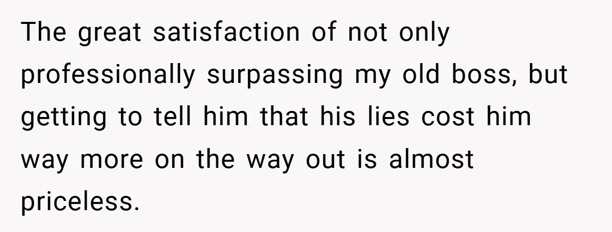 The great satisfaction of not only professionally surpassing my old boss, but getting to tell him that his lies cost him way more on the way out is almost priceless.