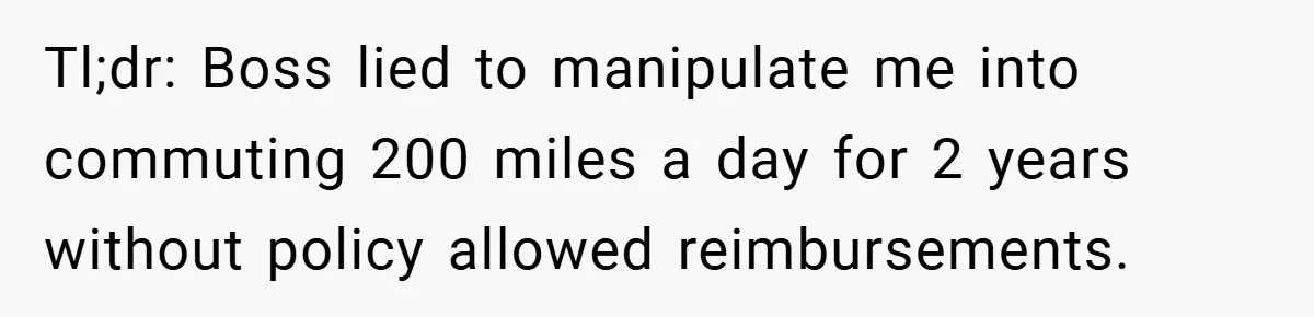 Tl;dr: Boss lied to manipulate me into commuting 200 miles a day for 2 years without policy allowed reimbursements.