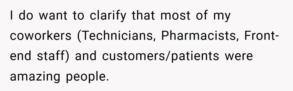 I do want to clarify that most of my coworkers (Technicians, Pharmacists, Front-end staff) and customers/patients were amazing people.