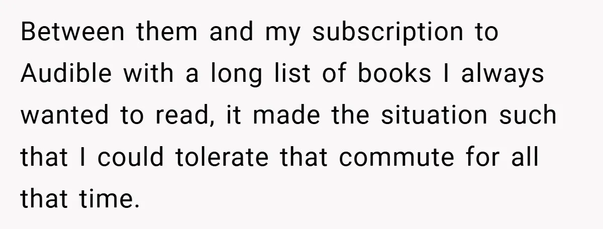 Between them and my subscription to Audible with a long list of books I always wanted to read, it made the situation such that I could tolerate that commute for...