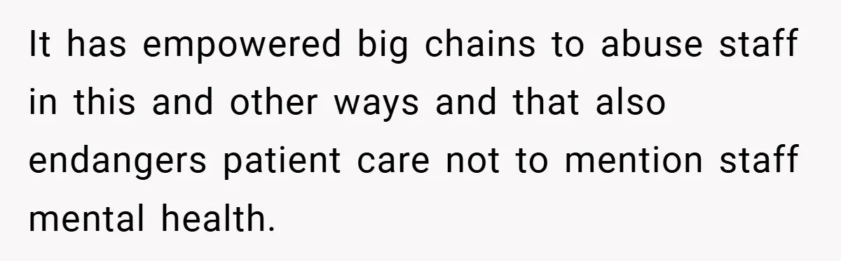 It has empowered big chains to abuse staff in this and other ways and that also endangers patient care not to mention staff mental health.
