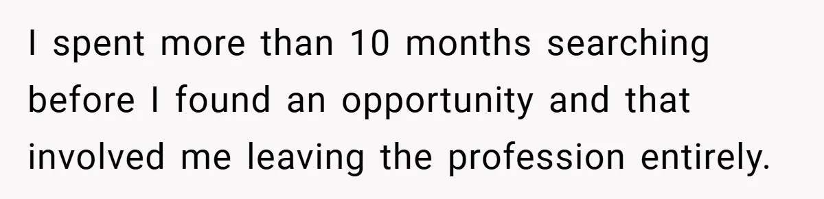 I spent more than 10 months searching before I found an opportunity and that involved me leaving the profession entirely.