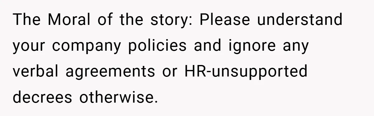 The Moral of the story: Please understand your company policies and ignore any verbal agreements or HR-unsupported decrees otherwise.