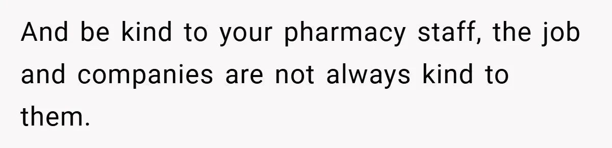 And be kind to your pharmacy staff, the job and companies are not always kind to them.
