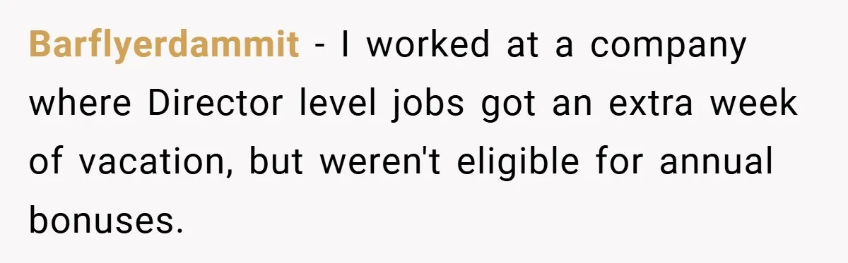 Barflyerdammit − I worked at a company where Director level jobs got an extra week of vacation, but weren't eligible for annual bonuses.