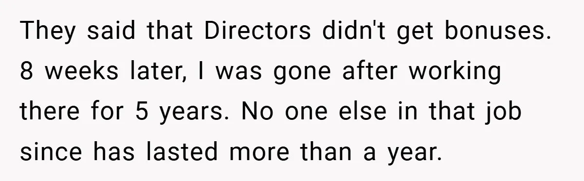 They said that Directors didn't get bonuses. 8 weeks later, I was gone after working there for 5 years. No one else in that job since has lasted more than...